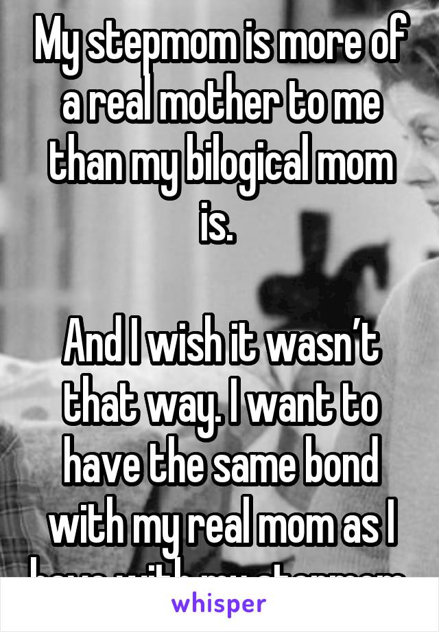 My stepmom is more of a real mother to me than my bilogical mom is. 

And I wish it wasn’t that way. I want to have the same bond with my real mom as I have with my stepmom 