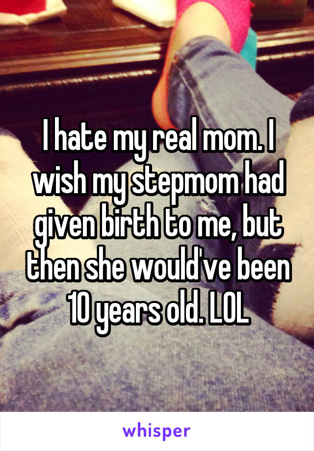 I hate my real mom. I wish my stepmom had given birth to me, but then she would've been 10 years old. LOL