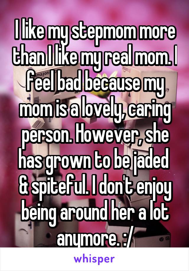 I like my stepmom more than I like my real mom. I feel bad because my mom is a lovely, caring person. However, she has grown to be jaded  & spiteful. I don't enjoy being around her a lot anymore. :/