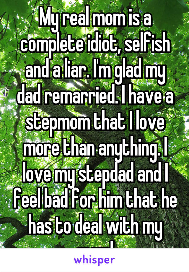 My real mom is a complete idiot, selfish and a liar. I'm glad my dad remarried. I have a stepmom that I love more than anything. I love my stepdad and I feel bad for him that he has to deal with my mom!