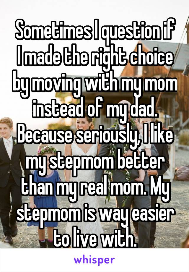 Sometimes I question if I made the right choice by moving with my mom instead of my dad. Because seriously, I like my stepmom better than my real mom. My stepmom is way easier to live with.