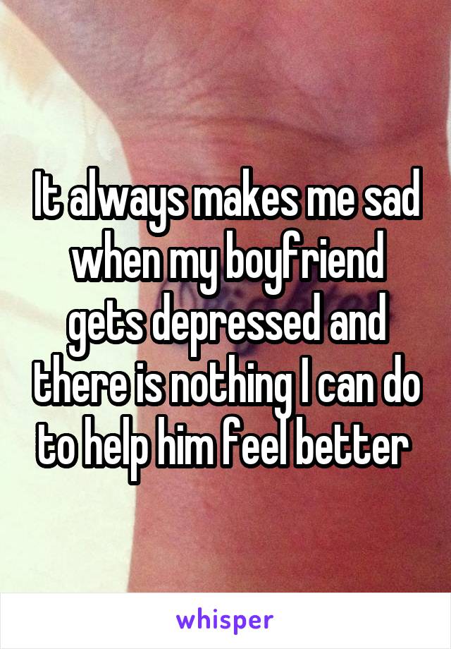 It always makes me sad when my boyfriend gets depressed and there is nothing I can do to help him feel better 