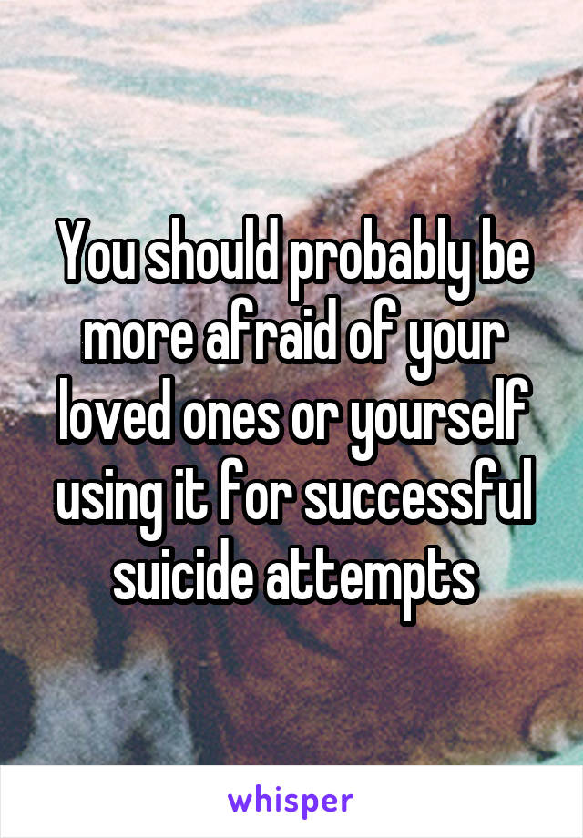 You should probably be more afraid of your loved ones or yourself using it for successful suicide attempts