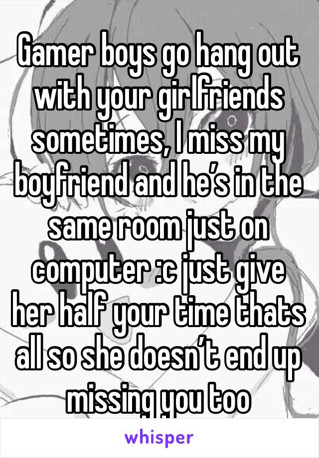 Gamer boys go hang out with your girlfriends sometimes, I miss my boyfriend and he’s in the same room just on computer :c just give her half your time thats all so she doesn’t end up missing you too 