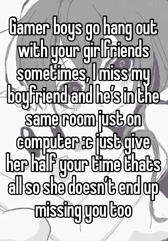 Gamer boys go hang out with your girlfriends sometimes, I miss my boyfriend and he’s in the same room just on computer :c just give her half your time thats all so she doesn’t end up missing you too 