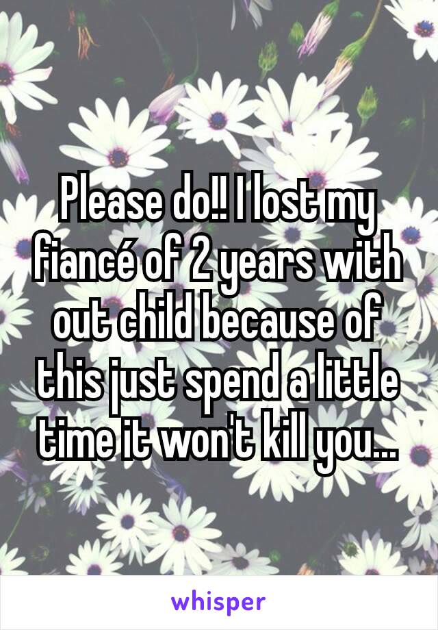 Please do!! I lost my fiancé of 2 years with out child because of this just spend a little time it won't kill you...