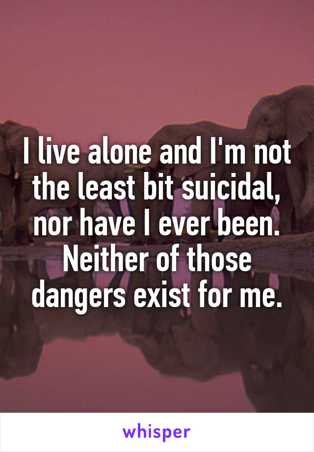 I live alone and I'm not the least bit suicidal, nor have I ever been. Neither of those dangers exist for me.