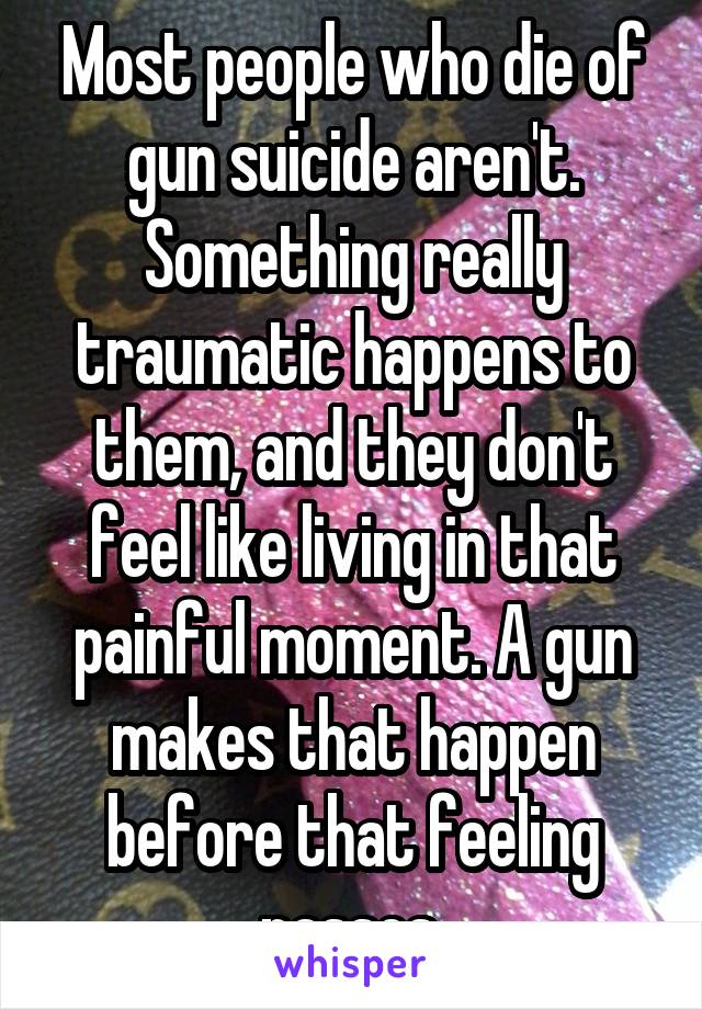 Most people who die of gun suicide aren't. Something really traumatic happens to them, and they don't feel like living in that painful moment. A gun makes that happen before that feeling passes.