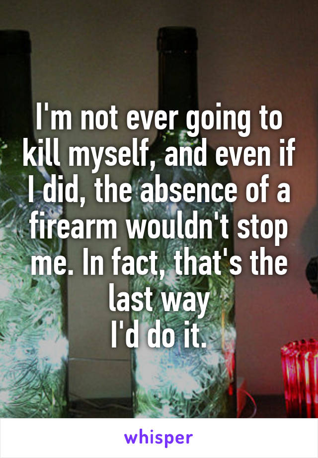 I'm not ever going to kill myself, and even if I did, the absence of a firearm wouldn't stop me. In fact, that's the last way
I'd do it.