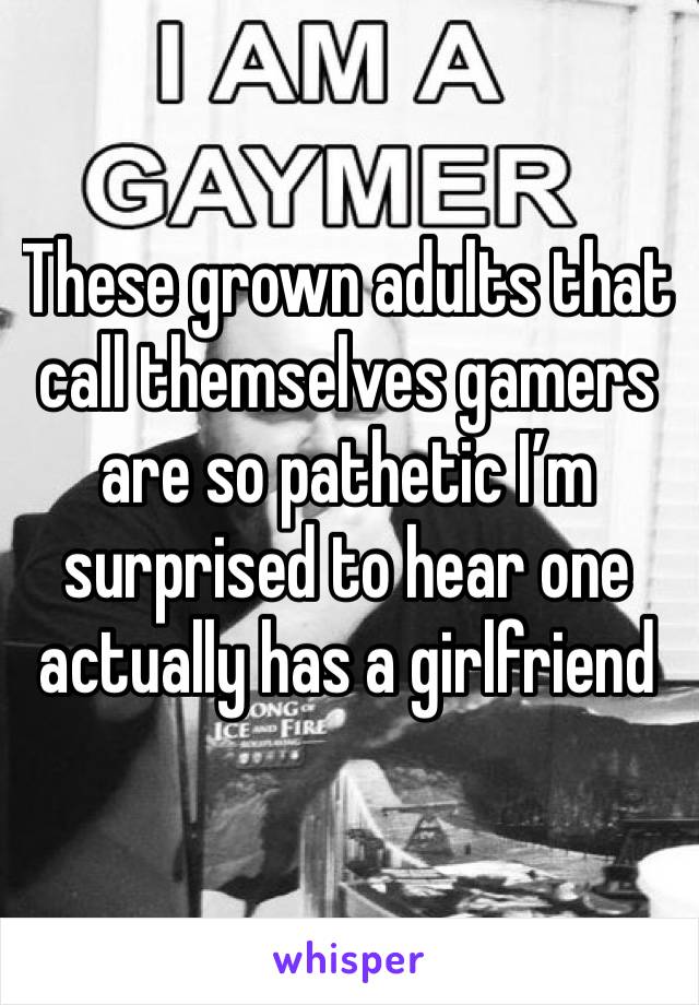 These grown adults that call themselves gamers are so pathetic I’m surprised to hear one actually has a girlfriend 