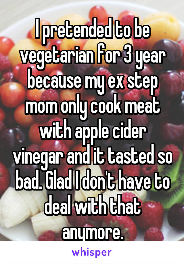 I pretended to be vegetarian for 3 year because my ex step mom only cook meat with apple cider vinegar and it tasted so bad. Glad I don't have to deal with that anymore.