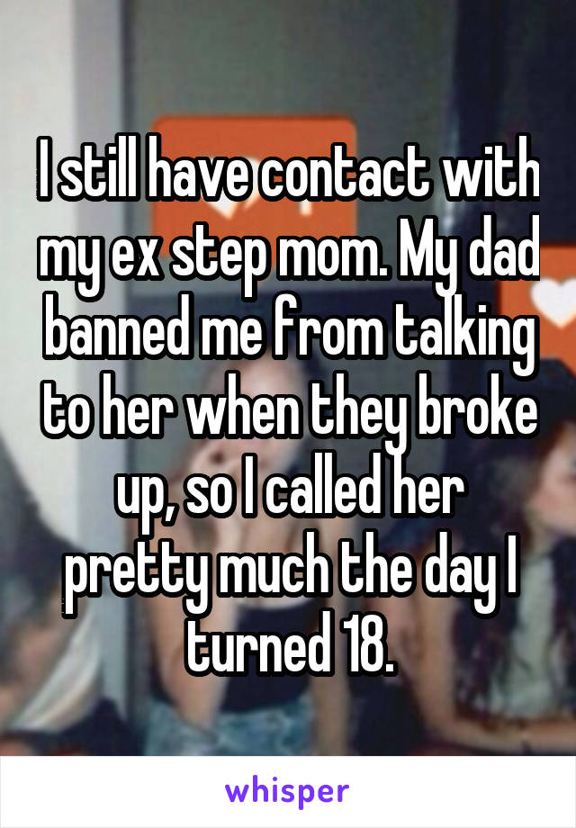 I still have contact with my ex step mom. My dad banned me from talking to her when they broke up, so I called her pretty much the day I turned 18.