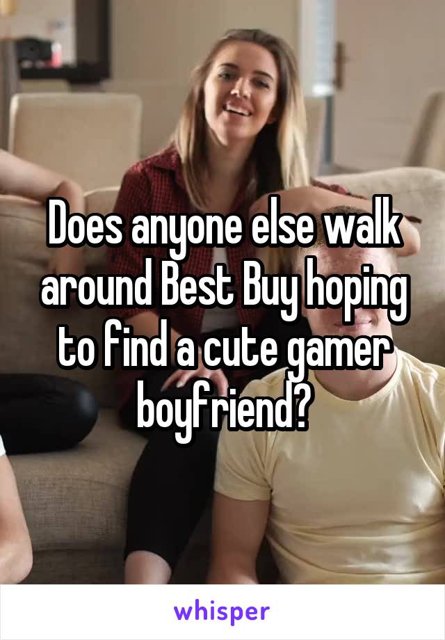 Does anyone else walk around Best Buy hoping to find a cute gamer boyfriend?