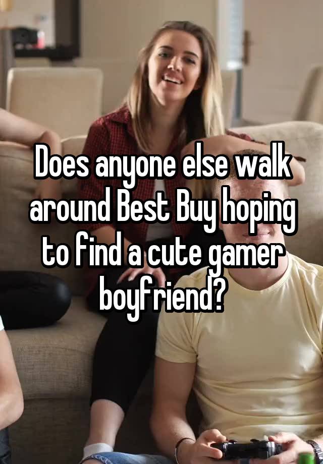 Does anyone else walk around Best Buy hoping to find a cute gamer boyfriend?