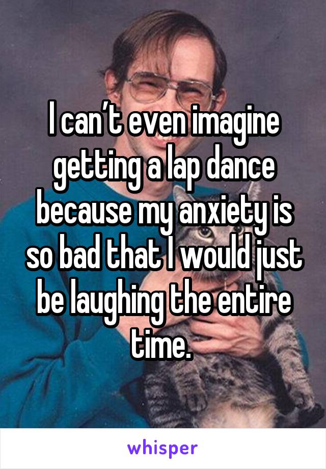 I can’t even imagine getting a lap dance because my anxiety is so bad that I would just be laughing the entire time. 