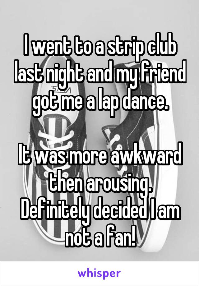 I went to a strip club last night and my friend got me a lap dance.

It was more awkward then arousing. Definitely decided I am not a fan!