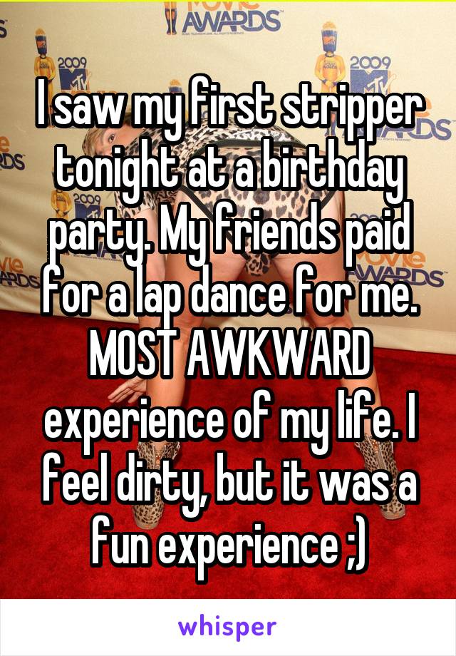 I saw my first stripper tonight at a birthday party. My friends paid for a lap dance for me. MOST AWKWARD experience of my life. I feel dirty, but it was a fun experience ;)