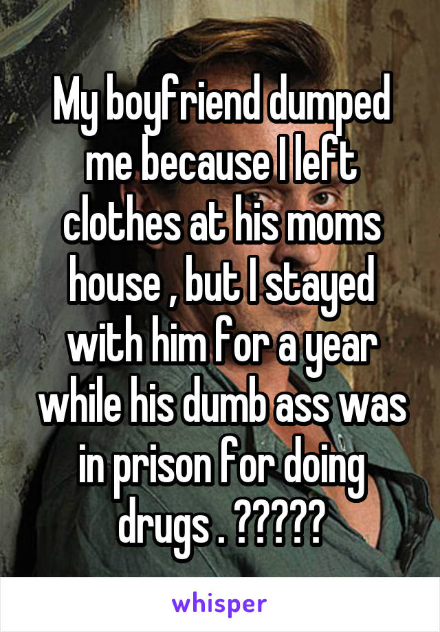 My boyfriend dumped me because I left clothes at his moms house , but I stayed with him for a year while his dumb ass was in prison for doing drugs . 🤷🏻‍♀️