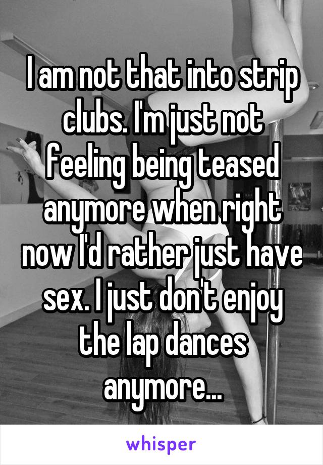 I am not that into strip clubs. I'm just not feeling being teased anymore when right now I'd rather just have sex. I just don't enjoy the lap dances anymore...