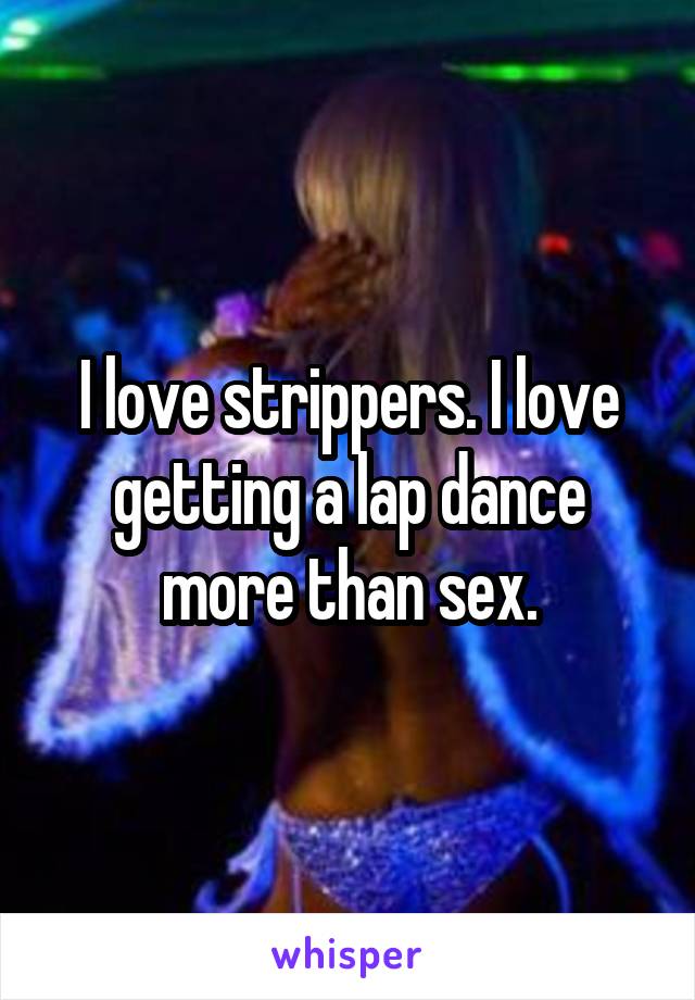 I love strippers. I love getting a lap dance more than sex.