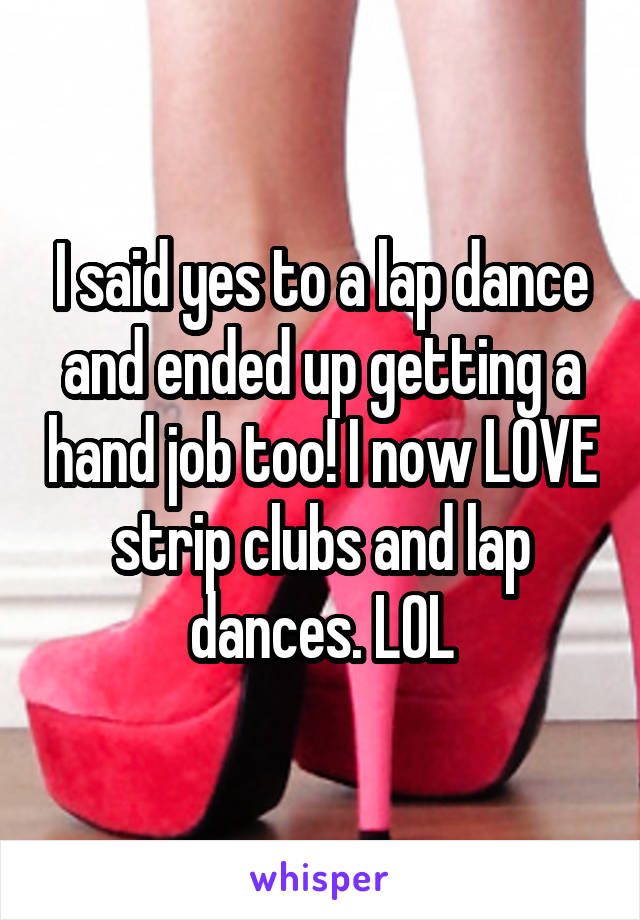 I said yes to a lap dance and ended up getting a hand job too! I now LOVE strip clubs and lap dances. LOL