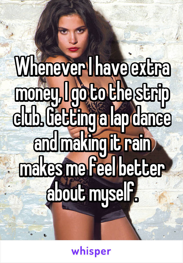 Whenever I have extra money, I go to the strip club. Getting a lap dance and making it rain makes me feel better about myself.