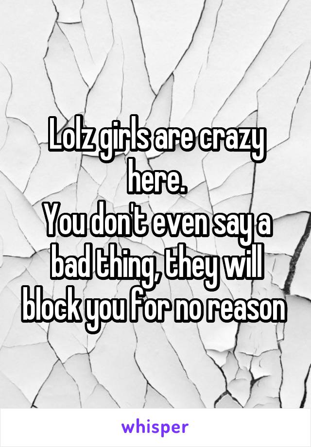 Lolz girls are crazy here.
You don't even say a bad thing, they will block you for no reason 