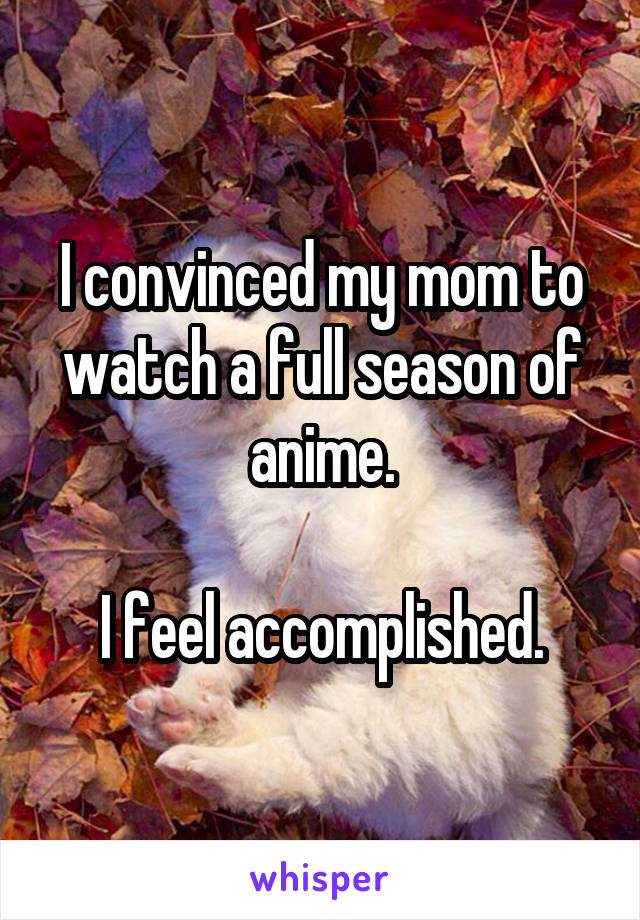 I convinced my mom to watch a full season of anime.

I feel accomplished.