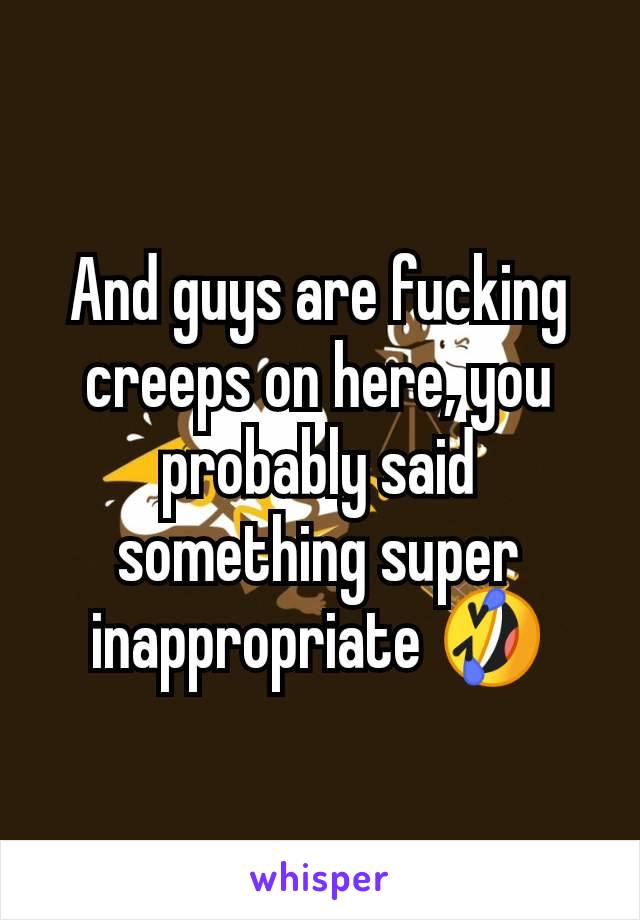 And guys are fucking creeps on here, you probably said something super inappropriate 🤣