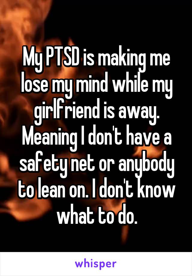 My PTSD is making me lose my mind while my girlfriend is away. Meaning I don't have a safety net or anybody to lean on. I don't know what to do.