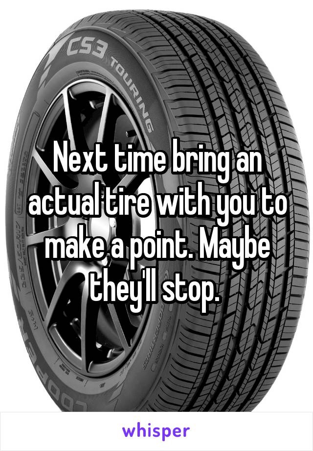 Next time bring an actual tire with you to make a point. Maybe they'll stop. 