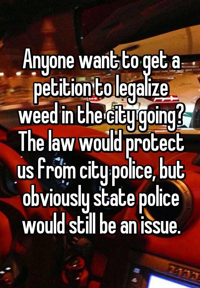 Anyone want to get a petition to legalize weed in the city going? The law would protect us from city police, but obviously state police would still be an issue.