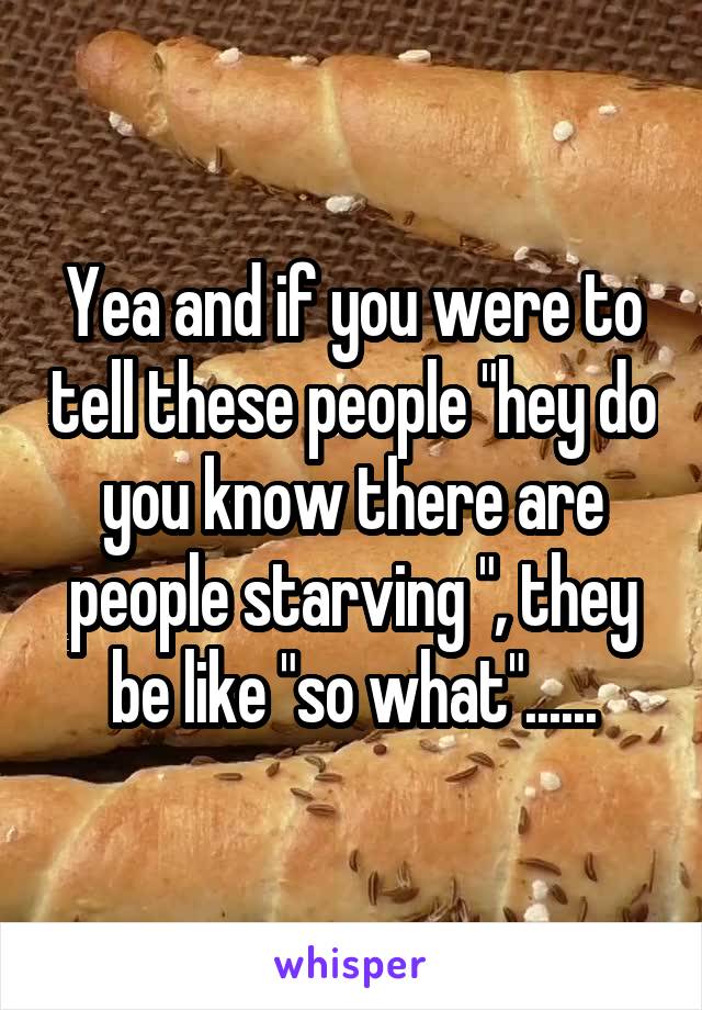 Yea and if you were to tell these people "hey do you know there are people starving ", they be like "so what"......