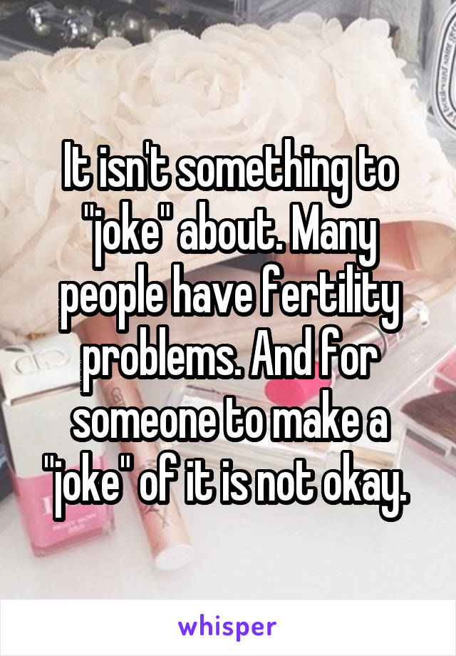 It isn't something to "joke" about. Many people have fertility problems. And for someone to make a "joke" of it is not okay. 