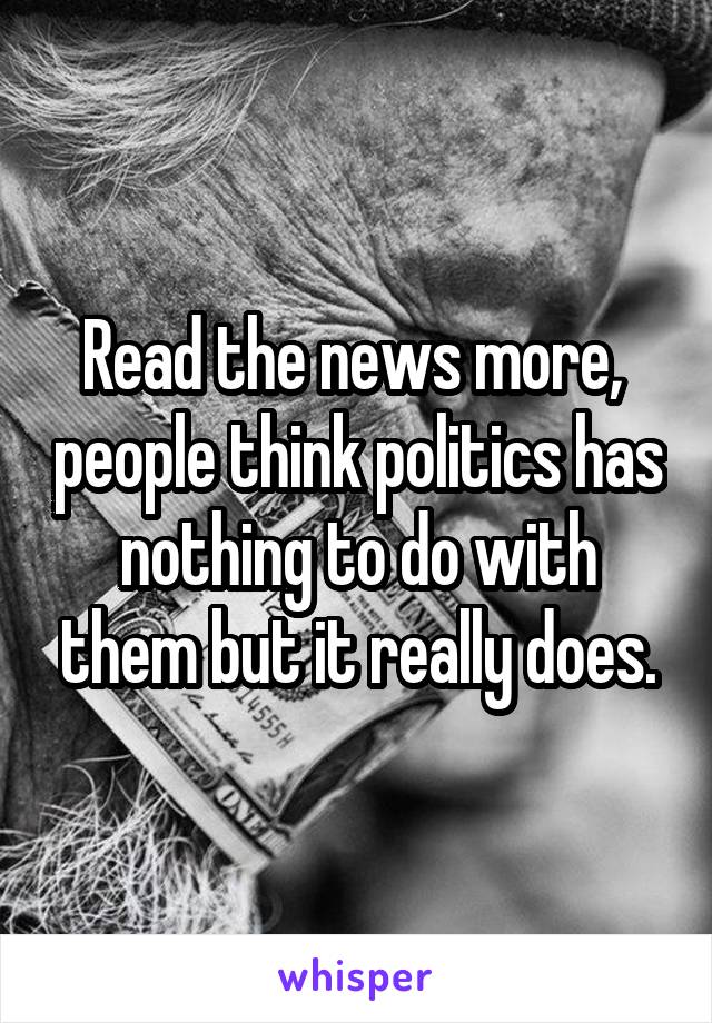 Read the news more,  people think politics has nothing to do with them but it really does.