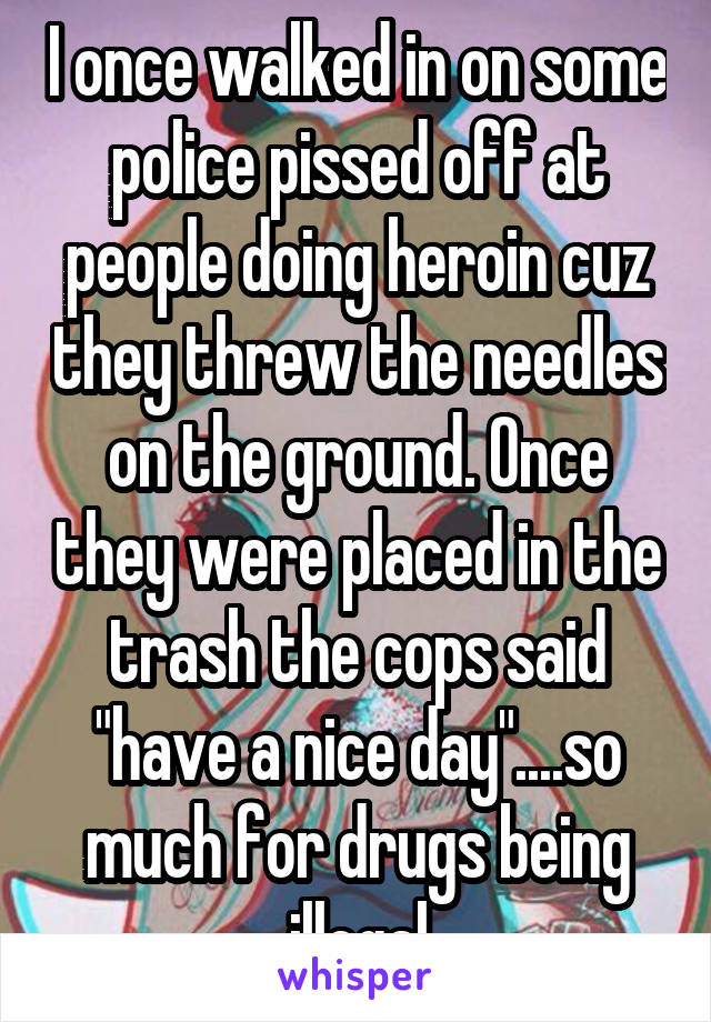 I once walked in on some police pissed off at people doing heroin cuz they threw the needles on the ground. Once they were placed in the trash the cops said "have a nice day"....so much for drugs being illegal