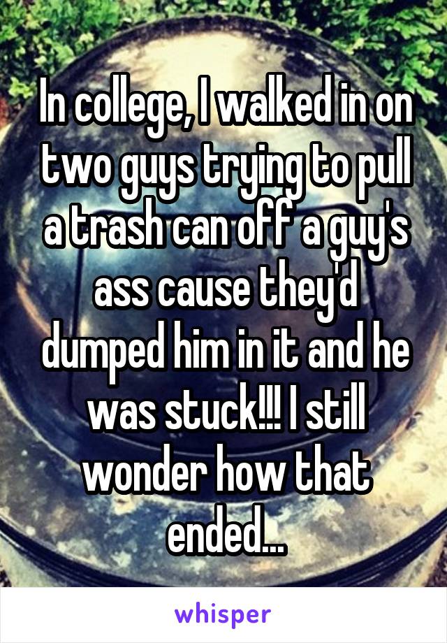 In college, I walked in on two guys trying to pull a trash can off a guy's ass cause they'd dumped him in it and he was stuck!!! I still wonder how that ended...