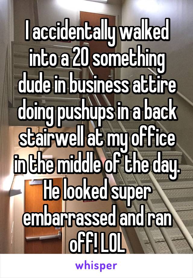I accidentally walked into a 20 something dude in business attire doing pushups in a back stairwell at my office in the middle of the day. He looked super embarrassed and ran off! LOL