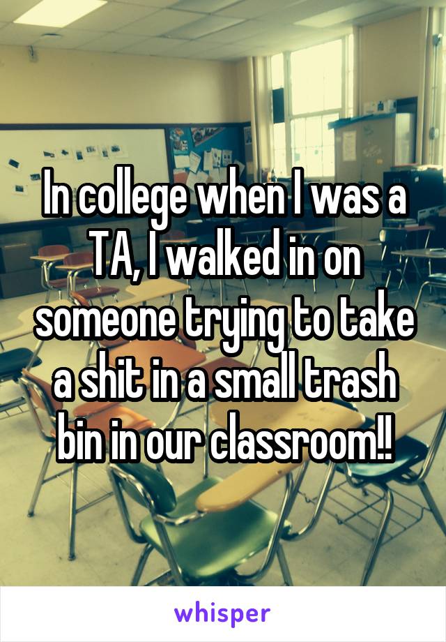 In college when I was a TA, I walked in on someone trying to take a shit in a small trash bin in our classroom!!