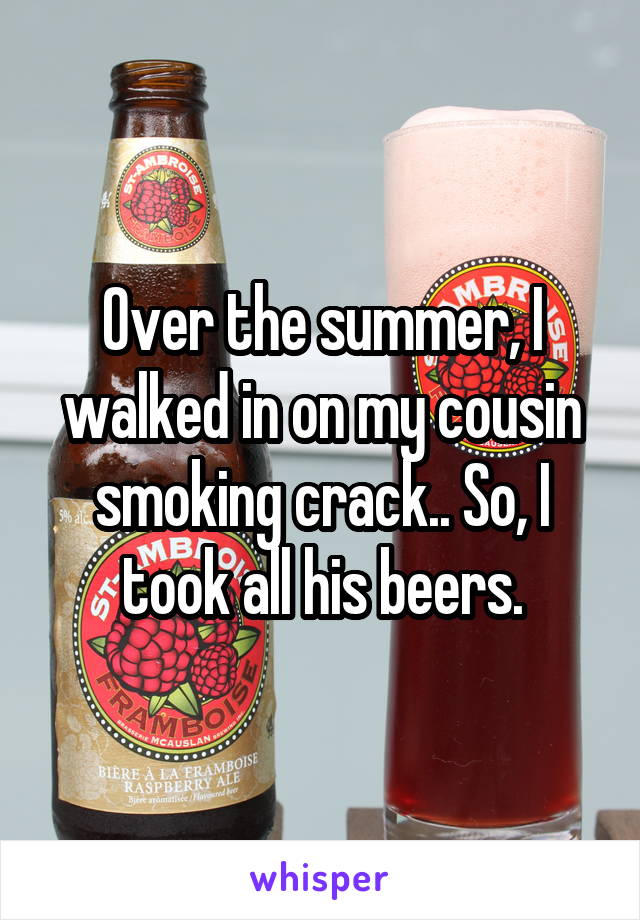 Over the summer, I walked in on my cousin smoking crack.. So, I took all his beers.