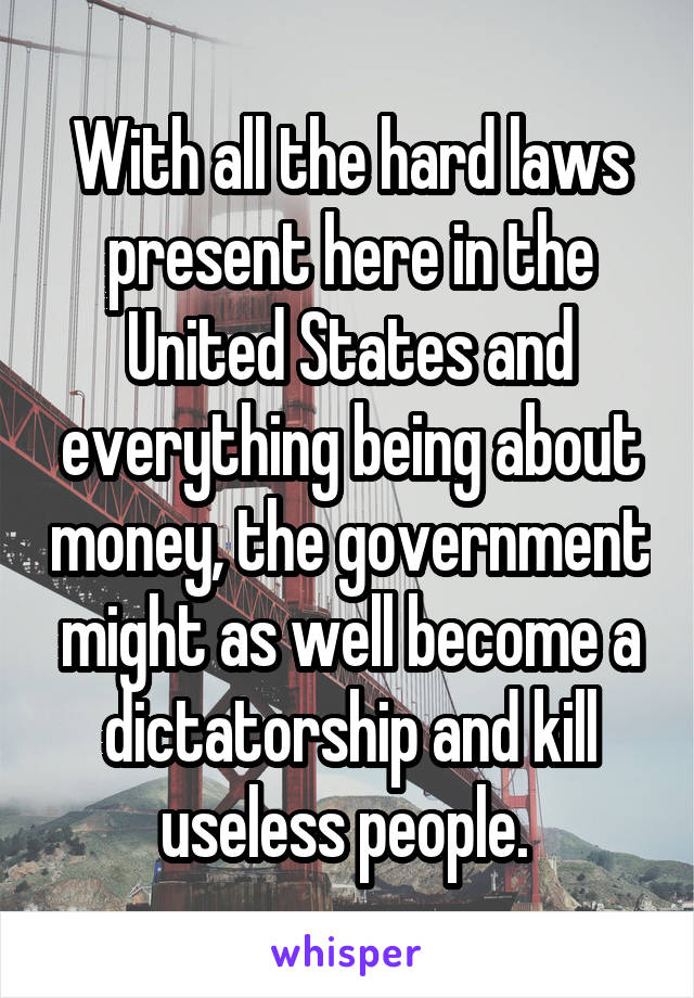 With all the hard laws present here in the United States and everything being about money, the government might as well become a dictatorship and kill useless people. 