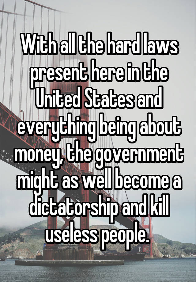 With all the hard laws present here in the United States and everything being about money, the government might as well become a dictatorship and kill useless people. 