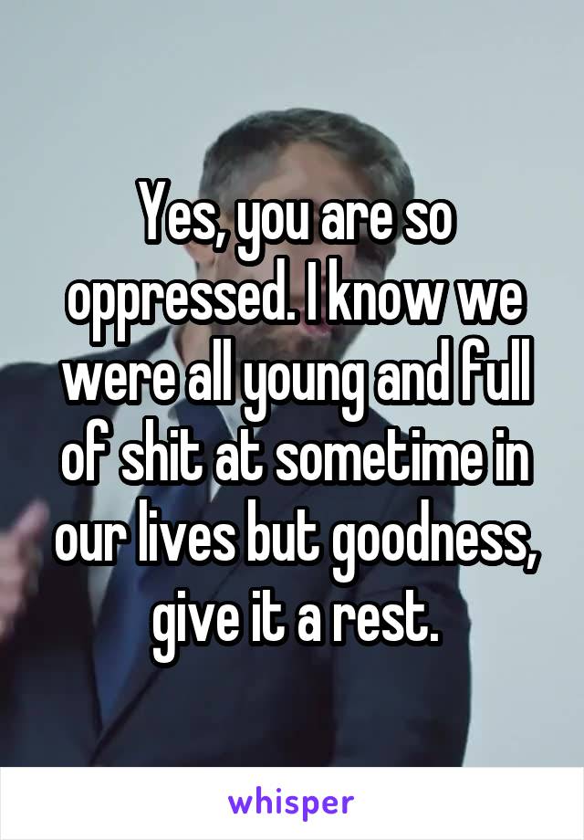 Yes, you are so oppressed. I know we were all young and full of shit at sometime in our lives but goodness, give it a rest.