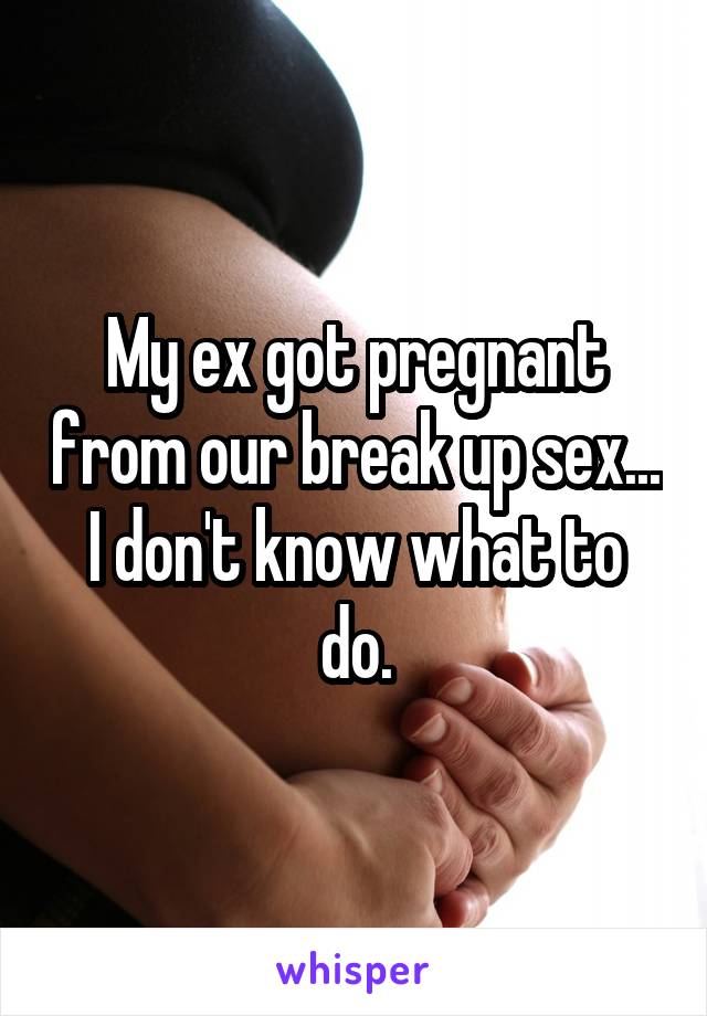 My ex got pregnant from our break up sex... I don't know what to do.