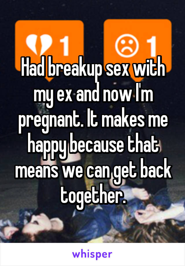 Had breakup sex with my ex and now I'm pregnant. It makes me happy because that means we can get back together.