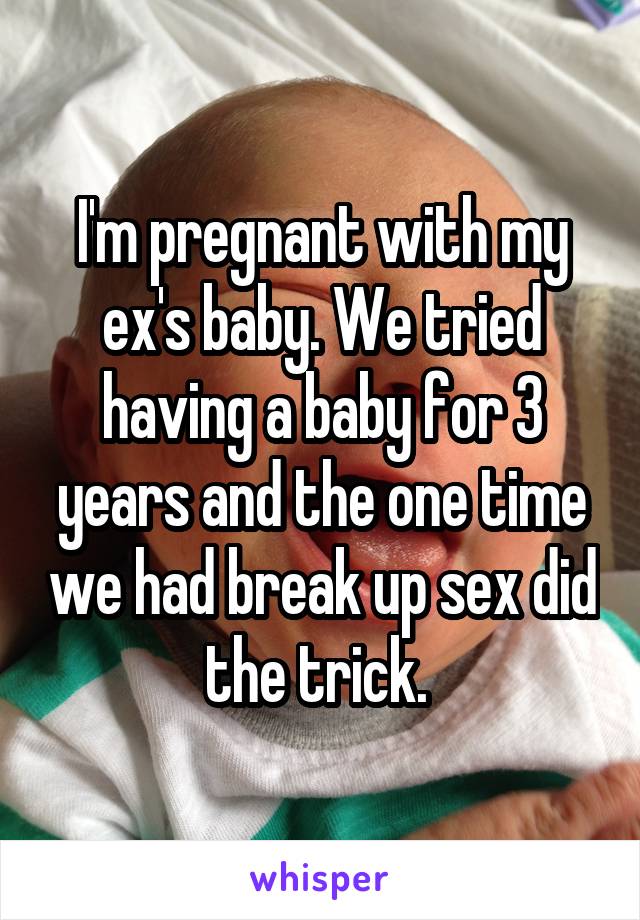 I'm pregnant with my ex's baby. We tried having a baby for 3 years and the one time we had break up sex did the trick. 