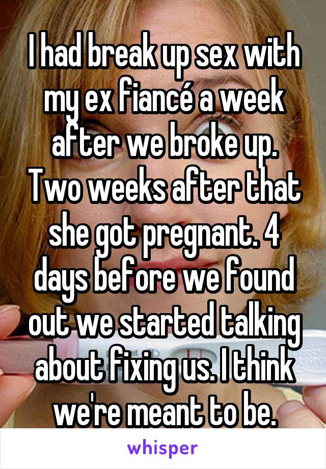 I had break up sex with my ex fiancé a week after we broke up. Two weeks after that she got pregnant. 4 days before we found out we started talking about fixing us. I think we're meant to be.