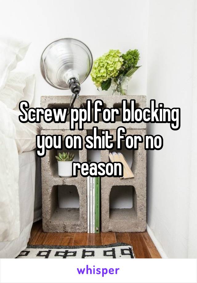 Screw ppl for blocking you on shit for no reason 