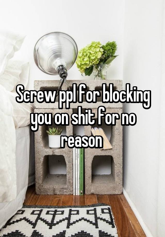 Screw ppl for blocking you on shit for no reason 