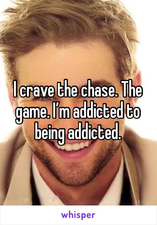 I crave the chase. The game. I’m addicted to being addicted. 